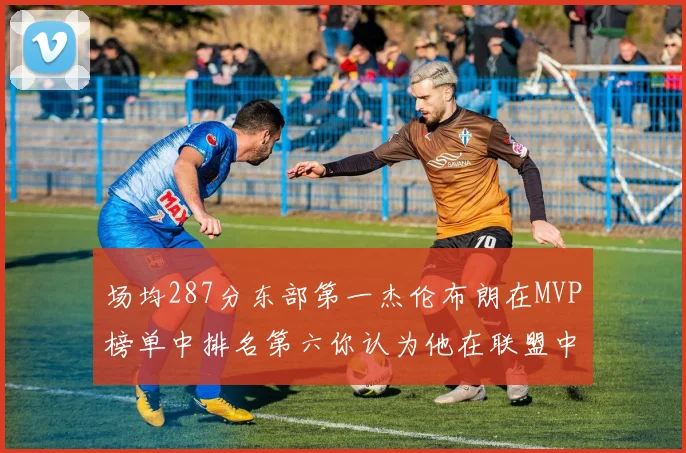 场均287分东部第一杰伦布朗在MVP榜单中排名第六你认为他在联盟中应排第几
